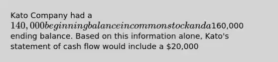 Kato Company had a 140,000 beginning balance in common stock and a160,000 ending balance. Based on this information alone, Kato's statement of cash flow would include a 20,000