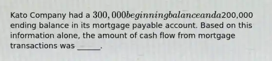 Kato Company had a 300,000 beginning balance and a200,000 ending balance in its mortgage payable account. Based on this information alone, the amount of cash flow from mortgage transactions was ______.