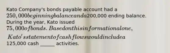 Kato Company's bonds payable account had a 250,000 beginning balance and a200,000 ending balance. During the year, Kato issued 75,000 of bonds. Based on this information alone, Kato's statement of cash flows would include a125,000 cash ______ activities.