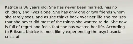 Katrice is 86 years old. She has never been married, has no children, and lives alone. She has only one or two friends whom she rarely sees, and as she thinks back over her life she realizes that she never did most of the things she wanted to do. She now is full of regret and feels that she has wasted her life. According to Erikson, Katrice is most likely experiencing the psychosocial crisis of