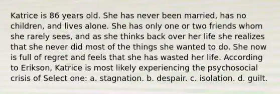 Katrice is 86 years old. She has never been married, has no children, and lives alone. She has only one or two friends whom she rarely sees, and as she thinks back over her life she realizes that she never did most of the things she wanted to do. She now is full of regret and feels that she has wasted her life. According to Erikson, Katrice is most likely experiencing the psychosocial crisis of Select one: a. stagnation. b. despair. c. isolation. d. guilt.