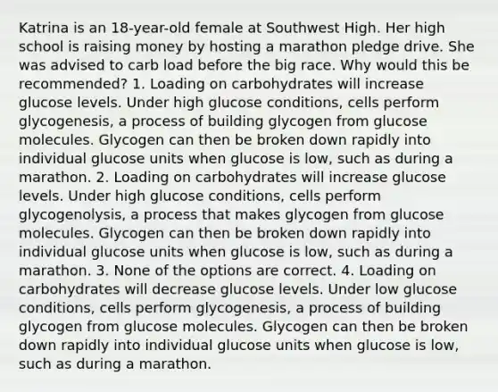 Katrina is an 18-year-old female at Southwest High. Her high school is raising money by hosting a marathon pledge drive. She was advised to carb load before the big race. Why would this be recommended? 1. Loading on carbohydrates will increase glucose levels. Under high glucose conditions, cells perform glycogenesis, a process of building glycogen from glucose molecules. Glycogen can then be broken down rapidly into individual glucose units when glucose is low, such as during a marathon. 2. Loading on carbohydrates will increase glucose levels. Under high glucose conditions, cells perform glycogenolysis, a process that makes glycogen from glucose molecules. Glycogen can then be broken down rapidly into individual glucose units when glucose is low, such as during a marathon. 3. None of the options are correct. 4. Loading on carbohydrates will decrease glucose levels. Under low glucose conditions, cells perform glycogenesis, a process of building glycogen from glucose molecules. Glycogen can then be broken down rapidly into individual glucose units when glucose is low, such as during a marathon.