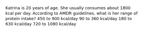 Katrina is 20 years of age. She usually consumes about 1800 kcal per day. According to AMDR guidelines, what is her range of protein intake? 450 to 900 kcal/day 90 to 360 kcal/day 180 to 630 kcal/day 720 to 1080 kcal/day