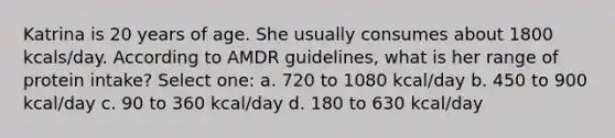 Katrina is 20 years of age. She usually consumes about 1800 kcals/day. According to AMDR guidelines, what is her range of protein intake? Select one: a. 720 to 1080 kcal/day b. 450 to 900 kcal/day c. 90 to 360 kcal/day d. 180 to 630 kcal/day