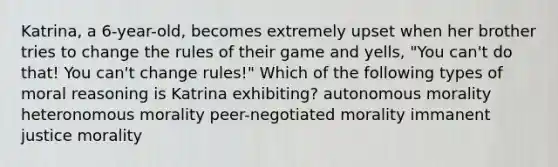 Katrina, a 6-year-old, becomes extremely upset when her brother tries to change the rules of their game and yells, "You can't do that! You can't change rules!" Which of the following types of moral reasoning is Katrina exhibiting? autonomous morality heteronomous morality peer-negotiated morality immanent justice morality