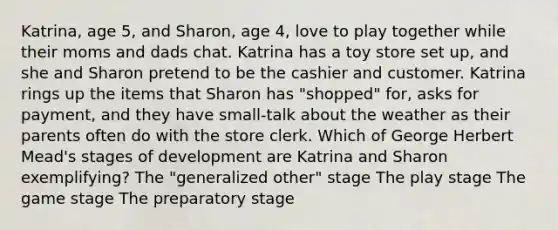 Katrina, age 5, and Sharon, age 4, love to play together while their moms and dads chat. Katrina has a toy store set up, and she and Sharon pretend to be the cashier and customer. Katrina rings up the items that Sharon has "shopped" for, asks for payment, and they have small-talk about the weather as their parents often do with the store clerk. Which of George Herbert Mead's stages of development are Katrina and Sharon exemplifying? The "generalized other" stage The play stage The game stage The preparatory stage