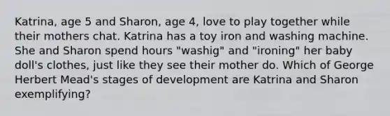 Katrina, age 5 and Sharon, age 4, love to play together while their mothers chat. Katrina has a toy iron and washing machine. She and Sharon spend hours "washig" and "ironing" her baby doll's clothes, just like they see their mother do. Which of George Herbert Mead's stages of development are Katrina and Sharon exemplifying?