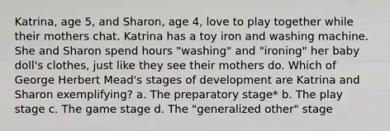 Katrina, age 5, and Sharon, age 4, love to play together while their mothers chat. Katrina has a toy iron and washing machine. She and Sharon spend hours "washing" and "ironing" her baby doll's clothes, just like they see their mothers do. Which of George Herbert Mead's stages of development are Katrina and Sharon exemplifying? a. The preparatory stage* b. The play stage c. The game stage d. The "generalized other" stage