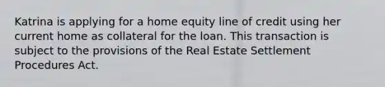 Katrina is applying for a home equity line of credit using her current home as collateral for the loan. This transaction is subject to the provisions of the Real Estate Settlement Procedures Act.