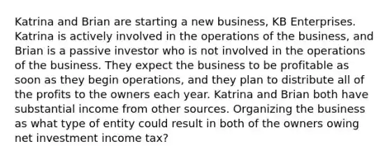 Katrina and Brian are starting a new business, KB Enterprises. Katrina is actively involved in the operations of the business, and Brian is a passive investor who is not involved in the operations of the business. They expect the business to be profitable as soon as they begin operations, and they plan to distribute all of the profits to the owners each year. Katrina and Brian both have substantial income from other sources. Organizing the business as what type of entity could result in both of the owners owing net investment income tax?