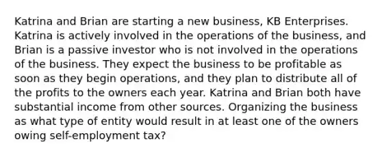 Katrina and Brian are starting a new business, KB Enterprises. Katrina is actively involved in the operations of the business, and Brian is a passive investor who is not involved in the operations of the business. They expect the business to be profitable as soon as they begin operations, and they plan to distribute all of the profits to the owners each year. Katrina and Brian both have substantial income from other sources. Organizing the business as what type of entity would result in at least one of the owners owing self-employment tax?