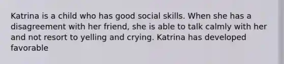 Katrina is a child who has good social skills. When she has a disagreement with her friend, she is able to talk calmly with her and not resort to yelling and crying. Katrina has developed favorable