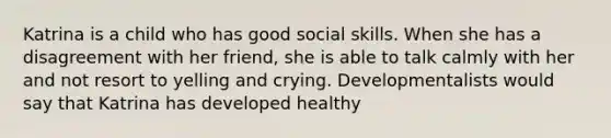 Katrina is a child who has good social skills. When she has a disagreement with her friend, she is able to talk calmly with her and not resort to yelling and crying. Developmentalists would say that Katrina has developed healthy