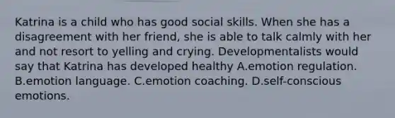 Katrina is a child who has good social skills. When she has a disagreement with her friend, she is able to talk calmly with her and not resort to yelling and crying. Developmentalists would say that Katrina has developed healthy A.emotion regulation. B.emotion language. C.emotion coaching. D.self-conscious emotions.