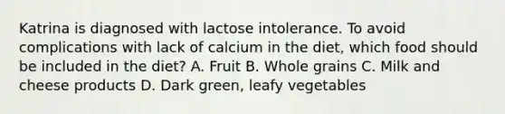 Katrina is diagnosed with lactose intolerance. To avoid complications with lack of calcium in the diet, which food should be included in the diet? A. Fruit B. Whole grains C. Milk and cheese products D. Dark green, leafy vegetables