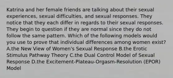 Katrina and her female friends are talking about their sexual experiences, sexual difficulties, and sexual responses. They notice that they each differ in regards to their sexual responses. They begin to question if they are normal since they do not follow the same pattern. Which of the following models would you use to prove that individual differences among women exist? A.the New View of Women's Sexual Response B.the Erotic Stimulus Pathway Theory C.the Dual Control Model of Sexual Response D.the Excitement-Plateau-Orgasm-Resolution (EPOR) Model