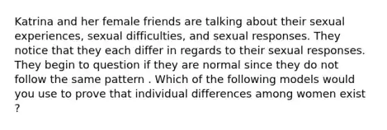 Katrina and her female friends are talking about their sexual experiences, sexual difficulties, and sexual responses. They notice that they each differ in regards to their sexual responses. They begin to question if they are normal since they do not follow the same pattern . Which of the following models would you use to prove that individual differences among women exist ?