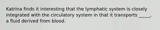 Katrina finds it interesting that the lymphatic system is closely integrated with the circulatory system in that it transports _____, a fluid derived from blood.