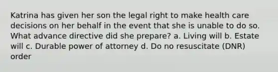 Katrina has given her son the legal right to make health care decisions on her behalf in the event that she is unable to do so. What advance directive did she prepare? a. Living will b. Estate will c. Durable power of attorney d. Do no resuscitate (DNR) order