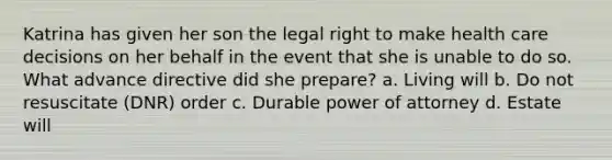 Katrina has given her son the legal right to make health care decisions on her behalf in the event that she is unable to do so. What advance directive did she prepare? a. Living will b. Do not resuscitate (DNR) order c. Durable power of attorney d. Estate will