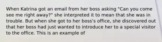 When Katrina got an email from her boss asking "Can you come see me right away?" she interpreted it to mean that she was in trouble. But when she got to her boss's office, she discovered out that her boss had just wanted to introduce her to a special visitor to the office. This is an example of ​