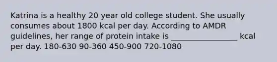 Katrina is a healthy 20 year old college student. She usually consumes about 1800 kcal per day. According to AMDR guidelines, her range of protein intake is _________________ kcal per day. 180-630 90-360 450-900 720-1080