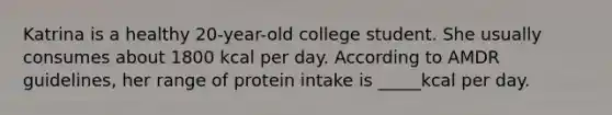 Katrina is a healthy 20-year-old college student. She usually consumes about 1800 kcal per day. According to AMDR guidelines, her range of protein intake is _____kcal per day.