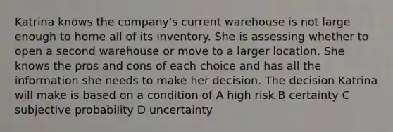 Katrina knows the company's current warehouse is not large enough to home all of its inventory. She is assessing whether to open a second warehouse or move to a larger location. She knows the pros and cons of each choice and has all the information she needs to make her decision. The decision Katrina will make is based on a condition of A high risk B certainty C subjective probability D uncertainty