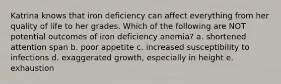 Katrina knows that iron deficiency can affect everything from her quality of life to her grades. Which of the following are NOT potential outcomes of iron deficiency anemia? a. shortened attention span b. poor appetite c. increased susceptibility to infections d. exaggerated growth, especially in height e. exhaustion