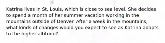 Katrina lives in St. Louis, which is close to sea level. She decides to spend a month of her summer vacation working in the mountains outside of Denver. After a week in the mountains, what kinds of changes would you expect to see as Katrina adapts to the higher altitude?