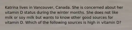 Katrina lives in Vancouver, Canada. She is concerned about her vitamin D status during the winter months. She does not like milk or soy milk but wants to know other good sources for vitamin D. Which of the following sources is high in vitamin D?