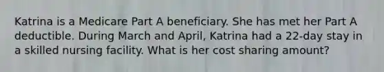 Katrina is a Medicare Part A beneficiary. She has met her Part A deductible. During March and April, Katrina had a 22-day stay in a skilled nursing facility. What is her cost sharing amount?