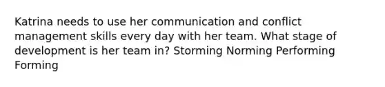 Katrina needs to use her communication and conflict management skills every day with her team. What stage of development is her team in? Storming Norming Performing Forming