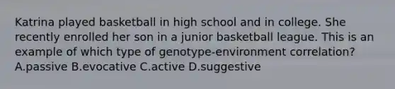 Katrina played basketball in high school and in college. She recently enrolled her son in a junior basketball league. This is an example of which type of genotype-environment correlation? A.passive B.evocative C.active D.suggestive