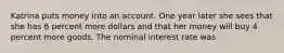 Katrina puts money into an account. One year later she sees that she has 6 percent more dollars and that her money will buy 4 percent more goods. The nominal interest rate was