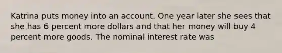 Katrina puts money into an account. One year later she sees that she has 6 percent more dollars and that her money will buy 4 percent more goods. The nominal interest rate was