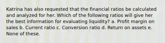 Katrina has also requested that the financial ratios be calculated and analyzed for her. Which of the following ratios will give her the best information for evaluating liquidity? a. Profit margin on sales b. Current ratio c. Conversion ratio d. Return on assets e. None of these.