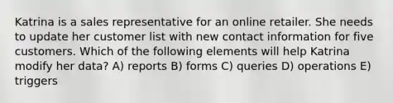 Katrina is a sales representative for an online retailer. She needs to update her customer list with new contact information for five customers. Which of the following elements will help Katrina modify her data? A) reports B) forms C) queries D) operations E) triggers