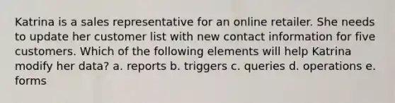 Katrina is a sales representative for an online retailer. She needs to update her customer list with new contact information for five customers. Which of the following elements will help Katrina modify her data? a. reports b. triggers c. queries d. operations e. forms