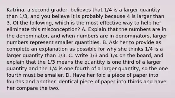 Katrina, a second grader, believes that 1/4 is a larger quantity than 1/3, and you believe it is probably because 4 is larger than 3. Of the following, which is the most effective way to help her eliminate this misconception? A. Explain that the numbers are in the denominator, and when numbers are in denominators, larger numbers represent smaller quantities. B. Ask her to provide as complete an explanation as possible for why she thinks 1/4 is a larger quantity than 1/3. C. Write 1/3 and 1/4 on the board, and explain that the 1/3 means the quantity is one third of a larger quantity and the 1/4 is one fourth of a larger quantity, so the one fourth must be smaller. D. Have her fold a piece of paper into fourths and another identical piece of paper into thirds and have her compare the two.