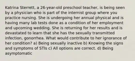 Katrina Sterrett, a 26-year-old preschool teacher, is being seen by a physician who is part of the internist group where you practice nursing. She is undergoing her annual physical and is having many lab tests done as a condition of her employment and upcoming wedding. She is returning for her results and is devastated to learn that she has the sexually transmitted infection, gonorrhea. What would contribute to her ignorance of her condition? a) Being sexually inactive b) Knowing the signs and symptoms of STIs c) All options are correct. d) Being asymptomatic