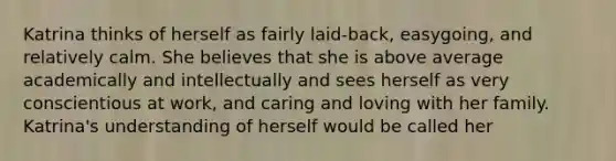 Katrina thinks of herself as fairly laid-back, easygoing, and relatively calm. She believes that she is above average academically and intellectually and sees herself as very conscientious at work, and caring and loving with her family. Katrina's understanding of herself would be called her