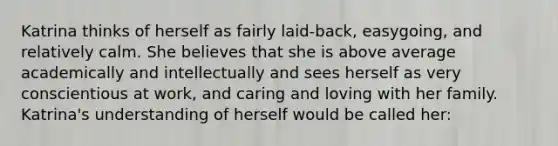 Katrina thinks of herself as fairly laid-back, easygoing, and relatively calm. She believes that she is above average academically and intellectually and sees herself as very conscientious at work, and caring and loving with her family. Katrina's understanding of herself would be called her: