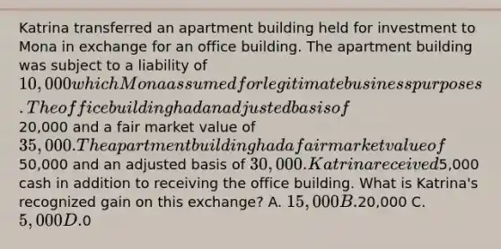 Katrina transferred an apartment building held for investment to Mona in exchange for an office building. The apartment building was subject to a liability of 10,000 which Mona assumed for legitimate business purposes. The office building had an adjusted basis of20,000 and a fair market value of 35,000. The apartment building had a fair market value of50,000 and an adjusted basis of 30,000. Katrina received5,000 cash in addition to receiving the office building. What is Katrina's recognized gain on this exchange? A. 15,000 B.20,000 C. 5,000 D.0