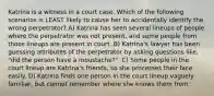 Katrina is a witness in a court case. Which of the following scenarios is LEAST likely to cause her to accidentally identify the wrong perpetrator? A) Katrina has seen several lineups of people where the perpetrator was not present, and some people from those lineups are present in court. B) Katrina's lawyer has been guessing attributes of the perpetrator by asking questions like, "did the person have a moustache?". C) Some people in the court lineup are Katrina's friends, so she processes their face easily. D) Katrina finds one person in the court lineup vaguely familiar, but cannot remember where she knows them from.