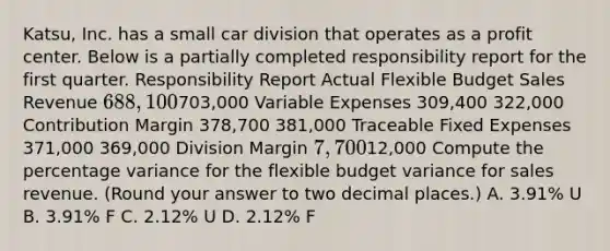 Katsu, Inc. has a small car division that operates as a profit center. Below is a partially completed responsibility report for the first quarter. Responsibility Report Actual Flexible Budget Sales Revenue ​688,100703,000 Variable Expenses 309,400 322,000 Contribution Margin 378,700 381,000 Traceable Fixed Expenses 371,000 369,000 Division Margin ​7,70012,000 Compute the percentage variance for the flexible budget variance for sales revenue. ​(Round your answer to two decimal​ places.) A. 3.91​% U B. 3.91​% F C. 2.12​% U D. 2.12​% F