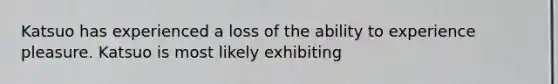 Katsuo has experienced a loss of the ability to experience pleasure. Katsuo is most likely exhibiting