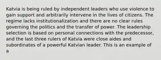 Katvia is being ruled by independent leaders who use violence to gain support and arbitrarily intervene in the lives of citizens. The regime lacks institutionalization and there are no clear rules governing the politics and the transfer of power. The leadership selection is based on personal connections with the predecessor, and the last three rulers of Katvia were close aides and subordinates of a powerful Katvian leader. This is an example of a