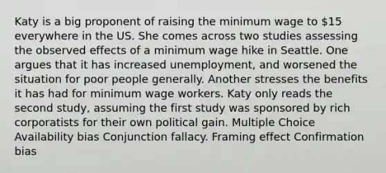 Katy is a big proponent of raising the minimum wage to 15 everywhere in the US. She comes across two studies assessing the observed effects of a minimum wage hike in Seattle. One argues that it has increased unemployment, and worsened the situation for poor people generally. Another stresses the benefits it has had for minimum wage workers. Katy only reads the second study, assuming the first study was sponsored by rich corporatists for their own political gain. Multiple Choice Availability bias Conjunction fallacy. Framing effect Confirmation bias