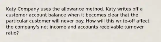 Katy Company uses the allowance method. Katy writes off a customer account balance when it becomes clear that the particular customer will never pay. How will this write-off affect the company's net income and accounts receivable turnover ratio?